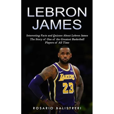 Lebron James: Interesting Facts and Quizzes About Lebron James (The Story of One of the Greatest Basketball Players of All Time)