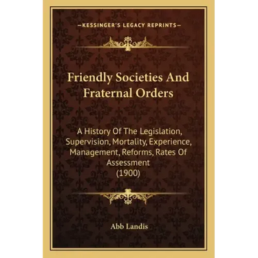 Friendly Societies And Fraternal Orders: A History Of The Legislation, Supervision, Mortality, Experience, Management, Reforms, Rates Of Assessment (1