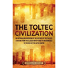 The Toltec Civilization: An Enthralling Overview of the History of the Toltecs, Starting from the Classic Maya Period in Mesoamerica to the Ris