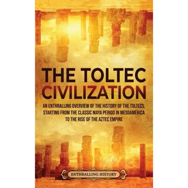 The Toltec Civilization: An Enthralling Overview of the History of the Toltecs, Starting from the Classic Maya Period in Mesoamerica to the Ris