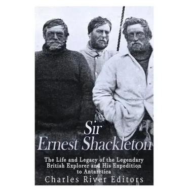 Sir Ernest Shackleton: The Life and Legacy of the Legendary British Explorer and His Expeditions to Antarctica