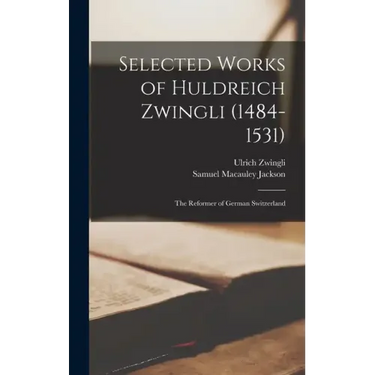 Selected Works of Huldreich Zwingli (1484-1531): The Reformer of German Switzerland
