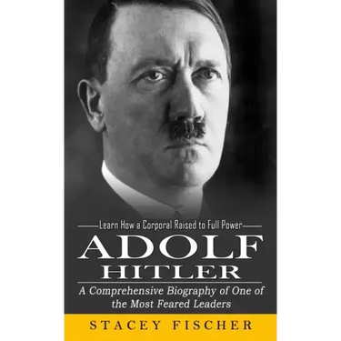 Adolf Hitler: Learn How a Corporal Raised to Full Power (A Comprehensive Biography of One of the Most Feared Leaders)