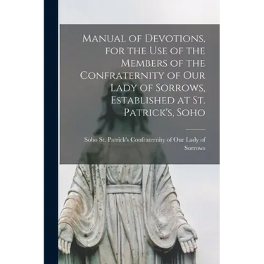 Manual of Devotions, for the Use of the Members of the Confraternity of Our Lady of Sorrows, Established at St. Patrick's, Soho