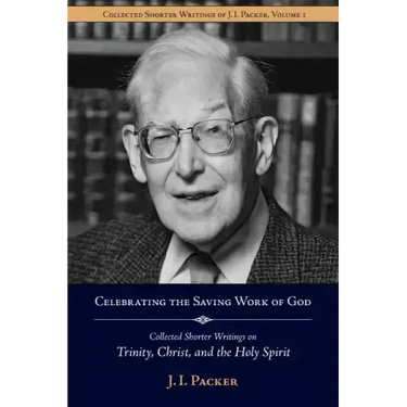 Celebrating the Saving Work of God: Collected Shorter Writings of J.I. Packer on the Trinity, Christ, and the Holy Spirit