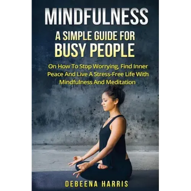 Mindfulness: A Simple Guide For Busy People On How To Stop Worrying, Find Inner Peace And Live A Stress Free Life With Mindfulness And Meditation