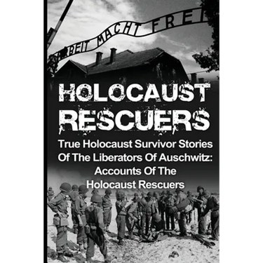 Holocaust Rescuers: True Holocaust Survivor Stories Of The Liberators Of Auschwitz: Accounts Of The Holocaust Rescuers