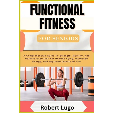 FUNCTIONAL FITNESS For Seniors: A Comprehensive Guide To Strength, Mobility, And Balance Exercises For Healthy Aging, Increased Energy, And Improved Q