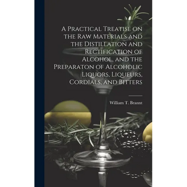 A Practical Treatise on the Raw Materials and the Distillation and Rectification of Alcohol, and the Preparaton of Alcoholic Liquors, Liqueurs, Cordia