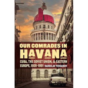 Our Comrades in Havana: Cuba, the Soviet Union, and Eastern Europe, 1959-1991
