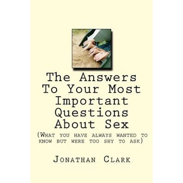 The Answers To Your Most Important Questions About Sex: (What you have always wanted to know but were too shy to ask)