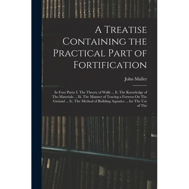 A Treatise Containing the Practical Part of Fortification: In Four Parts: I. The Theory of Walls ... Ii. The Knowledge of The Materials ... Iii. The M