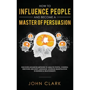 How to Influence People and Become A Master of Persuasion: Discover Advanced Methods to Analyze People, Control Emotions and Body Language. Leverage M