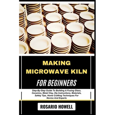 Making Microwave Kiln for Beginners: Step-By-Step Guide To Building A Fusing Glass, Ceramics, Metal Clay, Diy Instructions, Materials, Safety Tips, Ho