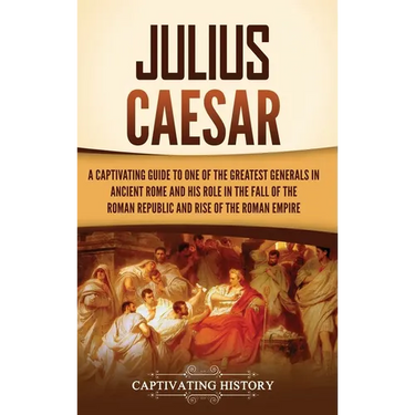 Julius Caesar: A Captivating Guide to One of the Greatest Generals in Ancient Rome and His Role in the Fall of the Roman Republic and Rise of the Roma