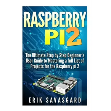 Raspberry Pi 2: The Ultimate Step by Step Beginner's User Guide to Mastering a full List Of Projects For the Raspberry Pi 2