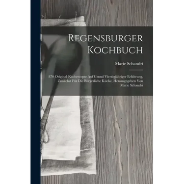 Regensburger Kochbuch: 870 Original-kochrecepte Auf Grund Vierzigjähriger Erfahrung, Zunächst Für Die Bürgerliche Küche, Herausgegeben Von Ma