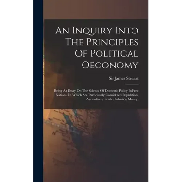 An Inquiry Into The Principles Of Political Oeconomy: Being An Essay On The Science Of Domestic Policy In Free Nations. In Which Are Particularly Cons