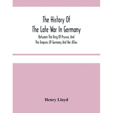 The History Of The Late War In Germany; Between The King Of Prussia, And The Empress Of Germany And Her Allies