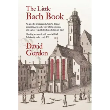 The Little Bach Book: An eclectic Omnibus of Notable Details about the Life and Times of the esteemed and highly respected Johann Sebastian Bach