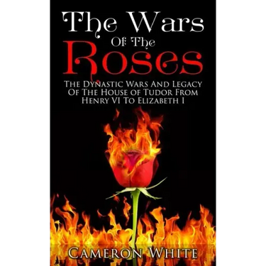 The Wars Of The Roses: The Dynastic Wars And Legacy Of The House Of Tudor From Henry VI To Elizabeth I