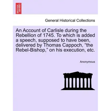 An Account of Carlisle During the Rebellion of 1745. to Which Is Added a Speech, Supposed to Have Been, Delivered by Thomas Cappoch, the Rebel-Bishop,