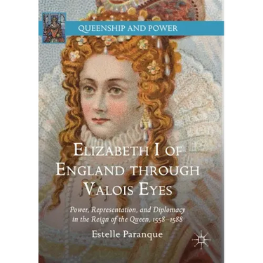 Elizabeth I of England Through Valois Eyes: Power, Representation, and Diplomacy in the Reign of the Queen, 1558-1588