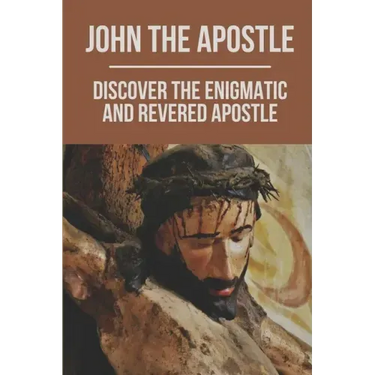 John The Apostle: Discover The Enigmatic And Revered Apostle: Son Of Thunder To Apostle Of Love