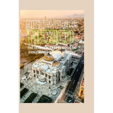 Discovering Mexico: The Ultimate Travel Guide to Exploring Mexico's Vibrant Cities
