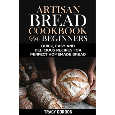 Artisan Bread Cookbook for Beginners: Quick, Easy and Delicious Recipes for Perfect Homemade Bread
