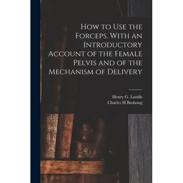 How to Use the Forceps. With an Introductory Account of the Female Pelvis and of the Mechanism of Delivery