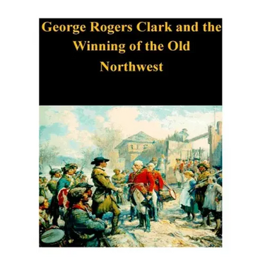 George Rogers Clark and the Winning of the Old Northwest
