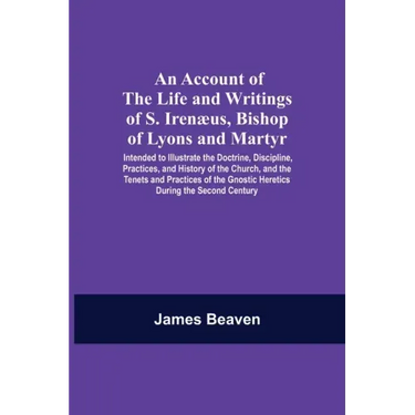 An Account Of The Life And Writings Of S. Irenæus, Bishop Of Lyons And Martyr; Intended To Illustrate The Doctrine, Discipline, Practices, And History