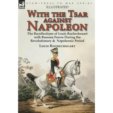 With the Tsar Against Napoleon: the Recollections of Louis Rochechouart with Russian Forces During the Revolutionary & Napoleonic Period