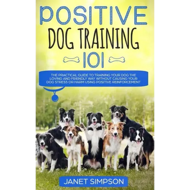 Positive Dog Training 101: The Practical Guide to Training Your Dog the Loving and Friendly Way Without Causing your Dog Stress or Harm Using Pos