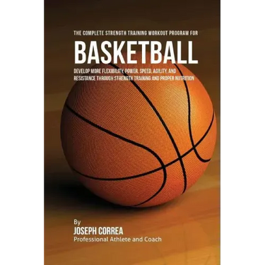 The Complete Strength Training Workout Program for Basketball: Develop more flexibility, power, speed, agility, and resistance through strength traini