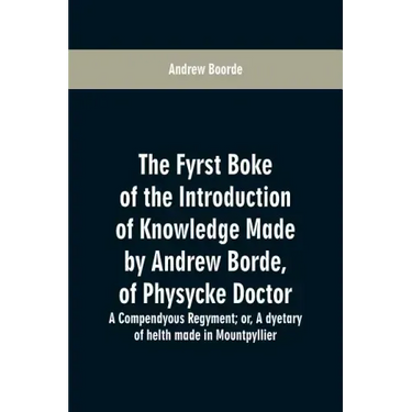 The fyrst boke of the introduction of knowledge made by Andrew Borde, of physycke doctor. A compendyous regyment: or, A dyetary of helth made in Mount