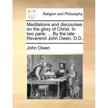 Meditations and Discourses on the Glory of Christ. in Two Parts: ... by the Late Reverend John Owen, D.D.