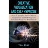Creative Visualization And Self Hypnosis: How To Use The Power Of Your Imagination And Self Hypnosis To Create What You Want In Life