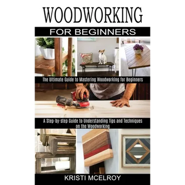 Woodworking for Beginners: The Ultimate Guide to Mastering Woodworking for Beginners (A Step-by-step Guide to Understanding Tips and Techniques o