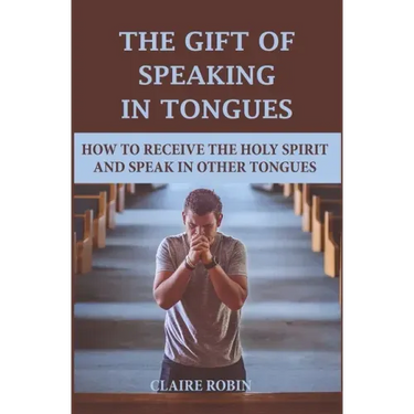 The Gift of Speaking in Tongues: How To Receive The Holy Spirit And Speak In Other Tongues