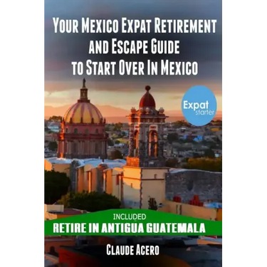 Your Mexico Expat Retirement and Escape Guide to Start Over in Mexico: Free Book: Retire in Antigua Guatemala