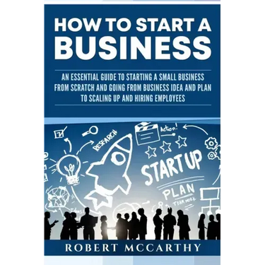 How to Start a Business: An Essential Guide to Starting a Small Business from Scratch and Going from Business Idea and Plan to Scaling Up and H