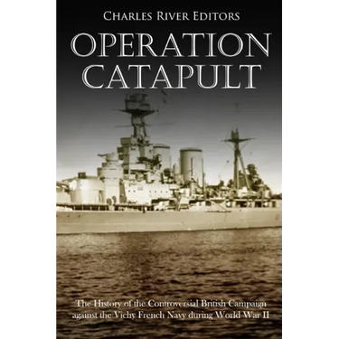 Operation Catapult: The History of the Controversial British Campaign against the Vichy French Navy during World War II