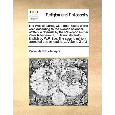 The lives of saints, with other feasts of the year, according to the Roman calendar. Written in Spanish by the Reverend Father Peter Ribadeneira, ...