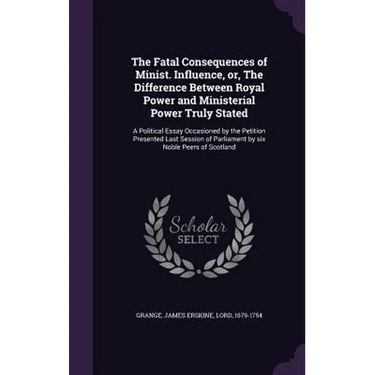 The Fatal Consequences of Minist. Influence, or, The Difference Between Royal Power and Ministerial Power Truly Stated: A Political Essay Occasioned b