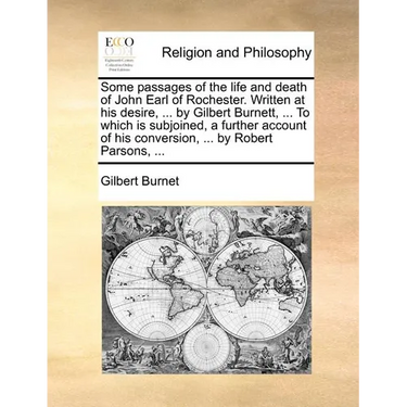 Some Passages of the Life and Death of John Earl of Rochester. Written at His Desire, ... by Gilbert Burnett, ... to Which Is Subjoined, a Further Acc