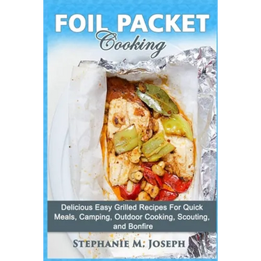 Foil Packet Cooking: Delicious Easy Grilled Recipes For Quick Meal, Camping, Outdoor Cooking, Scouting, and Bonfire