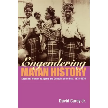 Engendering Mayan History: Kaqchikel Women as Agents and Conduits of the Past, 1875-1970
