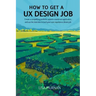 How to Get a UX Design Job: Create a Compelling Portfolio, Submit a Stand-Out Application, and Ace the Interview to Land Your User Experience Dream Jo